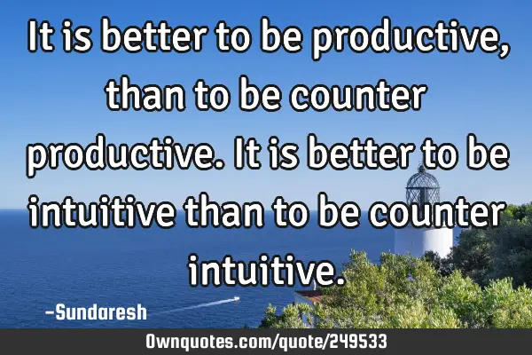 It is better to be productive, than to be counter productive. It  is better to be intuitive than to
