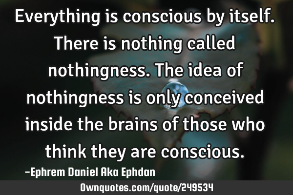 Everything is conscious by itself. There is nothing called nothingness. The idea of nothingness is