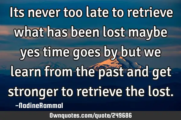 Its never too late to retrieve what has been lost maybe yes time goes by but we learn from the past