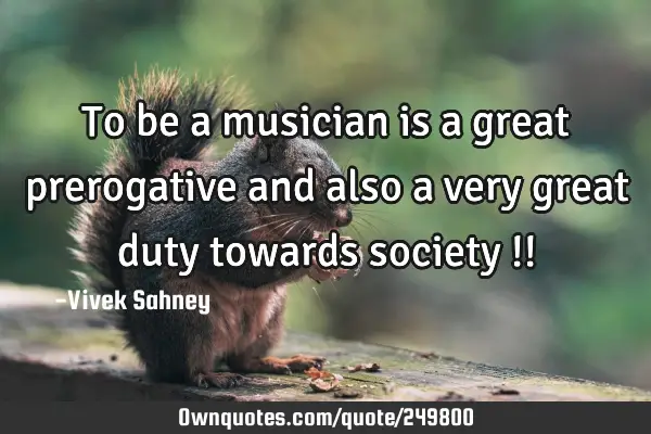 To be a musician is a great prerogative and also a very great duty towards society !!