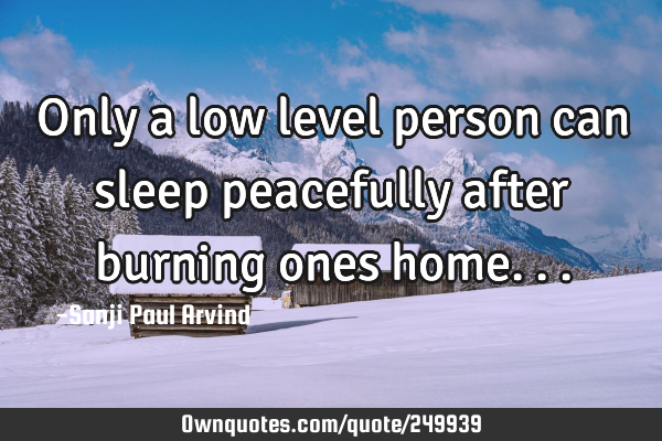 Only a low level person can sleep peacefully after burning ones