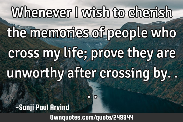 Whenever I wish to cherish the memories of people who cross my life; prove they are unworthy after