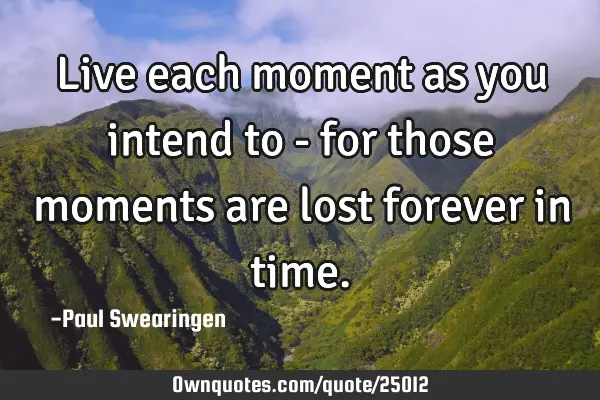 Live each moment as you intend to - for those moments are lost forever in