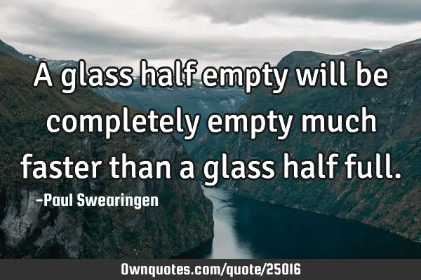 A glass half empty will be completely empty much faster than a glass half