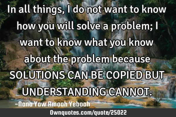 In all things, I do not want to know how you will solve a problem; I want to know what you know