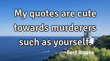 My quotes are cute towards murderers such as yourself.