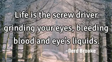 Life is the screw driver grinding your eyes, bleeding blood and eye's liquids.