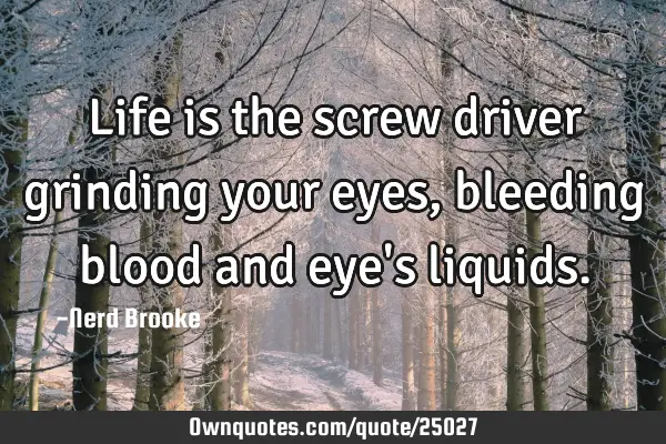 Life is the screw driver grinding your eyes, bleeding blood and eye