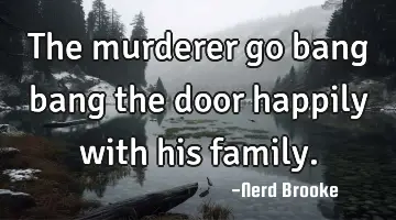 The murderer go bang bang the door happily with his family.