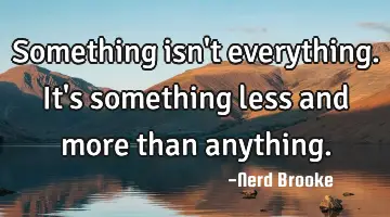 Something isn't everything. It's something less and more than anything.