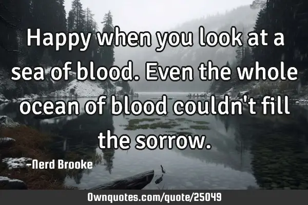 Happy when you look at a sea of blood. Even the whole ocean of blood couldn