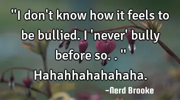 ''I don't know how it feels to be bullied. I 'never' bully before so..'' Hahahhahahahaha.