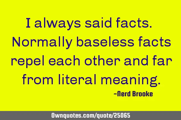I always said facts. Normally baseless facts repel each other and far from literal