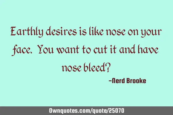 Earthly desires is like nose on your face. You want to cut it and have nose bleed?