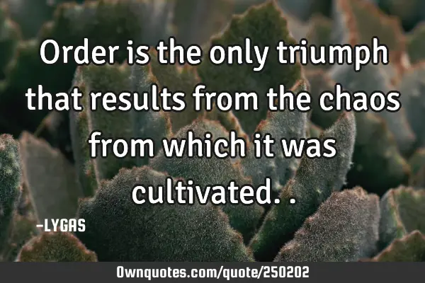 Order is the only triumph that results from the chaos from which it was