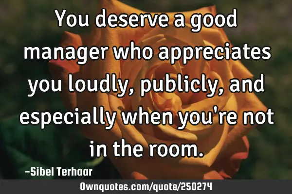 You deserve a good manager 
who appreciates you loudly, 
publicly, and especially when 
you