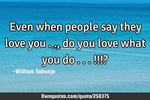 Even when people say they love you….., do you love what you do…...!!!?