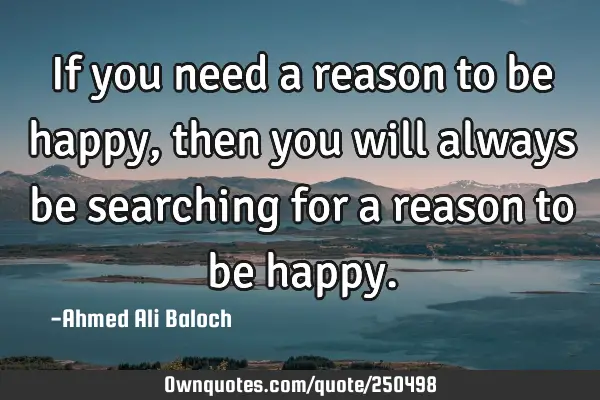 If you need a reason to be happy, then you will always be searching for a reason to be