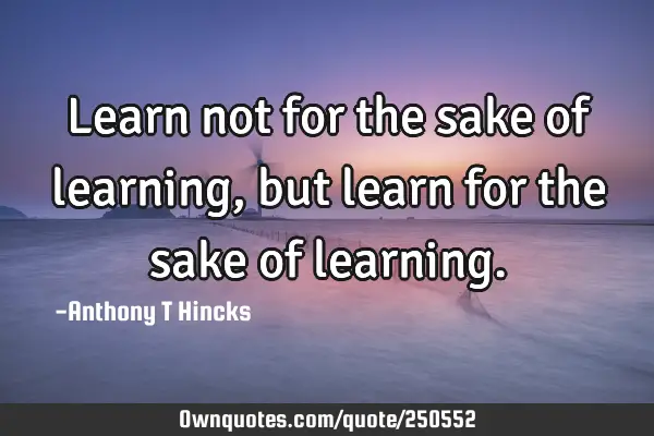 Learn not for the sake of learning, but learn for the sake of
