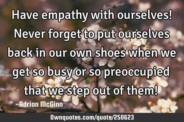 Have empathy with ourselves! Never forget to put ourselves back in our own shoes when we get so