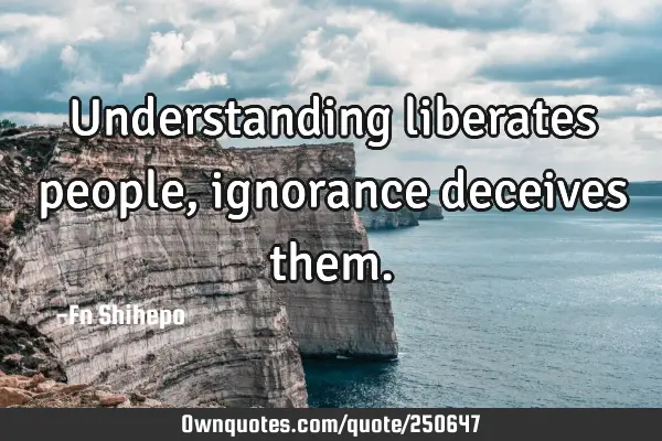 Understanding liberates people, ignorance deceives