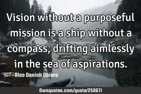 Vision without a purposeful mission is a ship without a compass, drifting aimlessly in the sea of