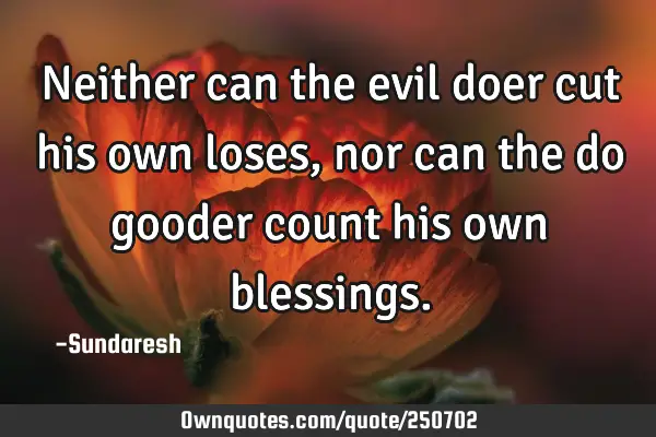 Neither can the evil doer cut his own loses, nor can the do gooder count his own