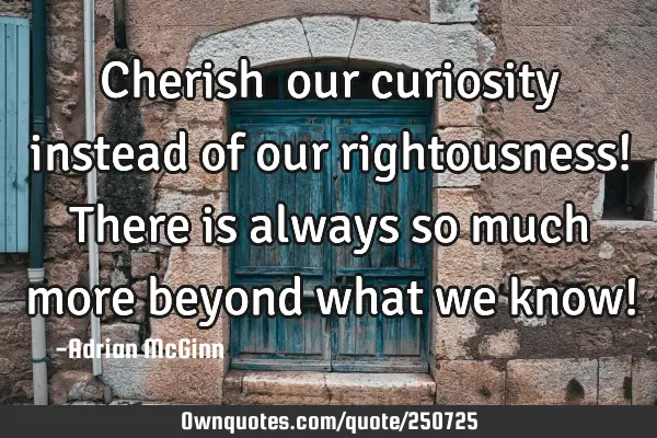 Cherish ﻿our curiosity instead of our rightousness! There is always so much more beyond what we