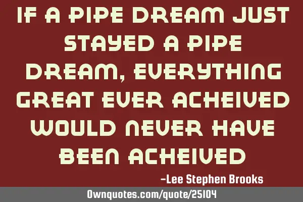 If a pipe dream just stayed a pipe dream, Everything great ever acheived would never have been