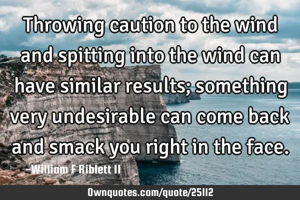 Throwing caution to the wind and spitting into the wind can have similar results; something very