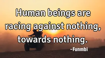 Human beings are racing against nothing, towards nothing.