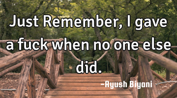 Just Remember, I gave a fuck when no one else did.