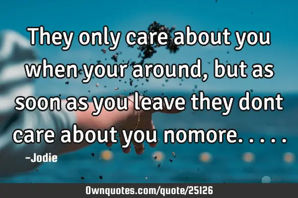 They only care about you when your around, but as soon as you leave they dont care about you