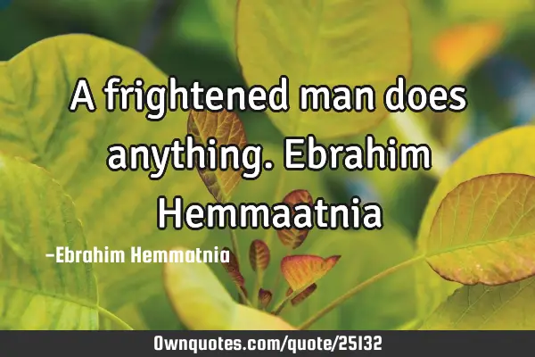 A frightened man does anything. Ebrahim H