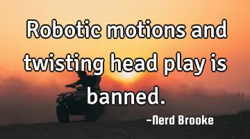 Robotic motions and twisting head play is banned.