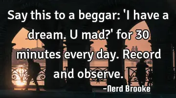 Say this to a beggar: 'I have a dream. U mad?' for 30 minutes every day. Record and observe.