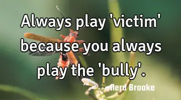 Always play 'victim' because you always play the 'bully'.