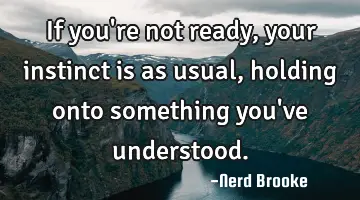 If you're not ready, your instinct is as usual, holding onto something you've understood.