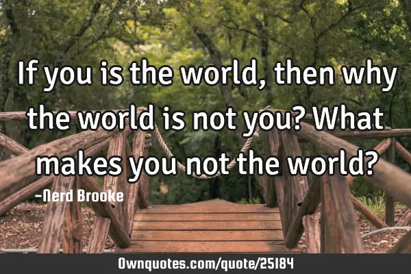 If you is the world, then why the world is not you? What makes you not the world?