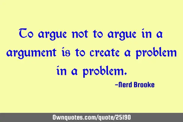 To argue not to argue in a argument is to create a problem in a