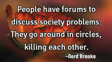 People have forums to discuss society problems. They go around in circles, killing each other.