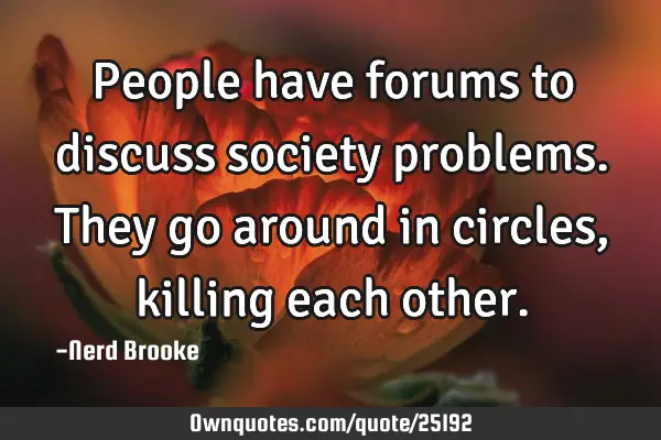 People have forums to discuss society problems. They go around in circles, killing each