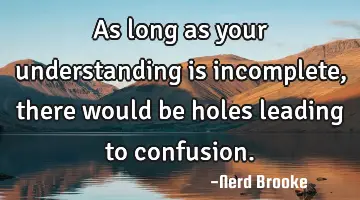 As long as your understanding is incomplete, there would be holes leading to confusion.