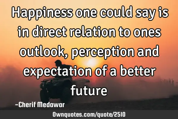 Happiness one could say is in direct relation to ones outlook, perception and expectation of a