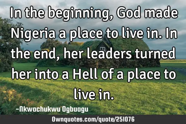 In the beginning, God made Nigeria a place to live in. In the end, her leaders turned her into a H