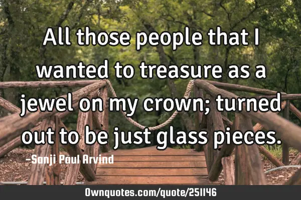 All those people that I wanted to treasure as a jewel on my crown; turned out to be just glass
