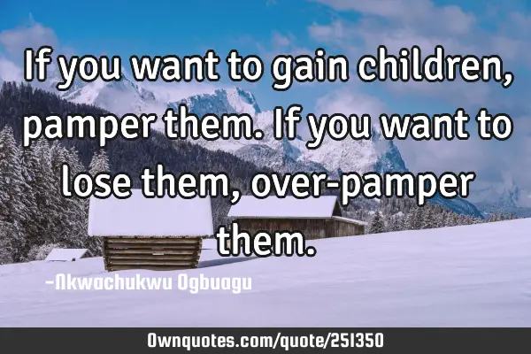 If you want to gain children, pamper them. If you want to lose them, over-pamper
