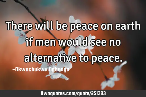 There will be peace on earth if men would see no alternative to