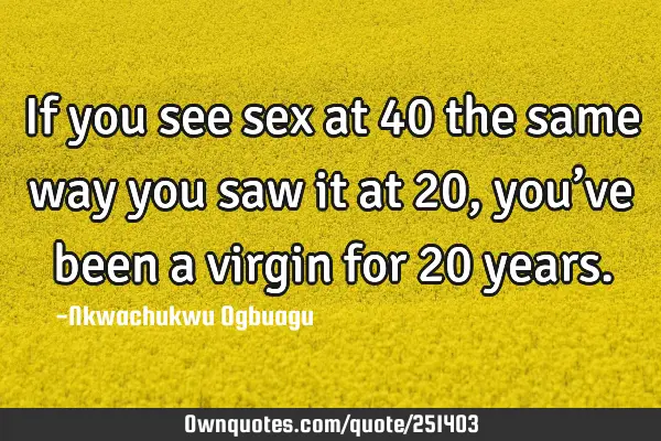 If you see sex at 40 the same way you saw it at 20, you’ve been a virgin for 20