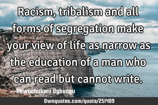 Racism, tribalism and all forms of segregation make your view of life as narrow as the education of